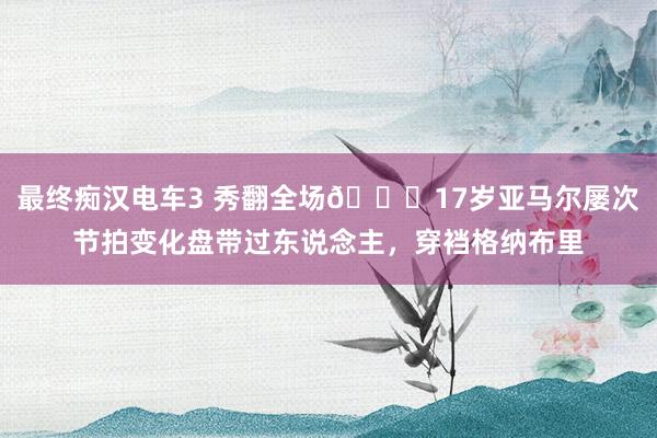 最终痴汉电车3 秀翻全场😎17岁亚马尔屡次节拍变化盘带过东说念主，穿裆格纳布里