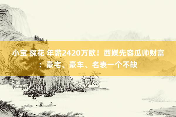 小宝 探花 年薪2420万欧！西媒先容瓜帅财富：豪宅、豪车、名表一个不缺