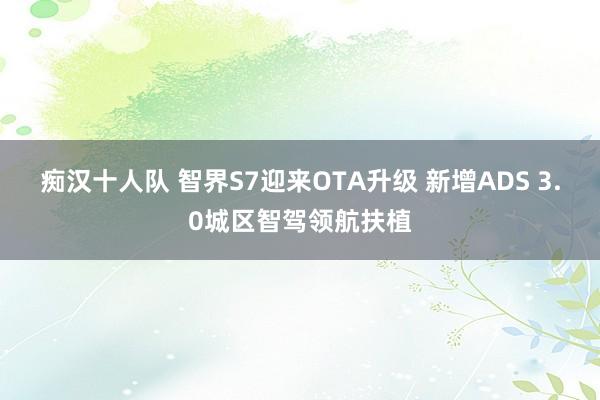 痴汉十人队 智界S7迎来OTA升级 新增ADS 3.0城区智驾领航扶植