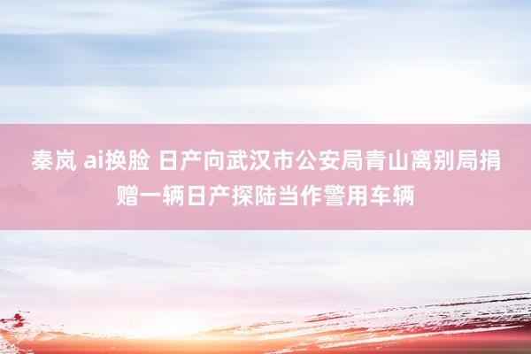 秦岚 ai换脸 日产向武汉市公安局青山离别局捐赠一辆日产探陆当作警用车辆