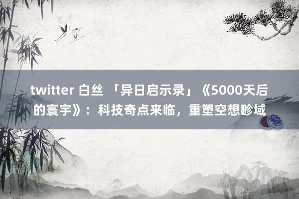 twitter 白丝 「异日启示录」《5000天后的寰宇》：科技奇点来临，重塑空想畛域