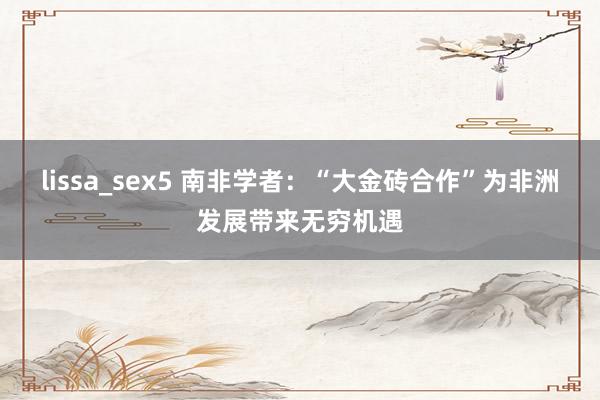 lissa_sex5 南非学者：“大金砖合作”为非洲发展带来无穷机遇