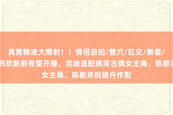 真實精液大爆射！！情侶自拍/雙穴/肛交/無套/大量噴精 虞书欣新剧有望开播，完竣适配搞笑古偶女主角，陈都灵祝绪丹作配