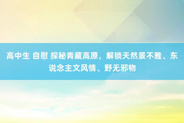 高中生 自慰 探秘青藏高原，解锁天然景不雅、东说念主文风情、野无邪物