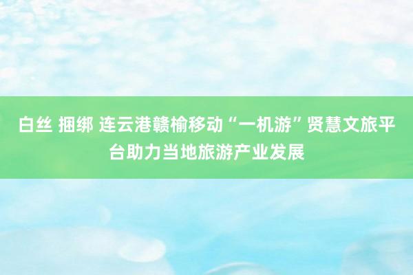 白丝 捆绑 连云港赣榆移动“一机游”贤慧文旅平台助力当地旅游产业发展