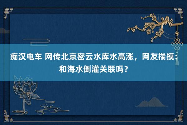 痴汉电车 网传北京密云水库水高涨，网友揣摸：和海水倒灌关联吗？