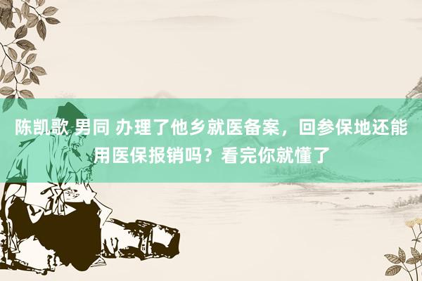 陈凯歌 男同 办理了他乡就医备案，回参保地还能用医保报销吗？看完你就懂了