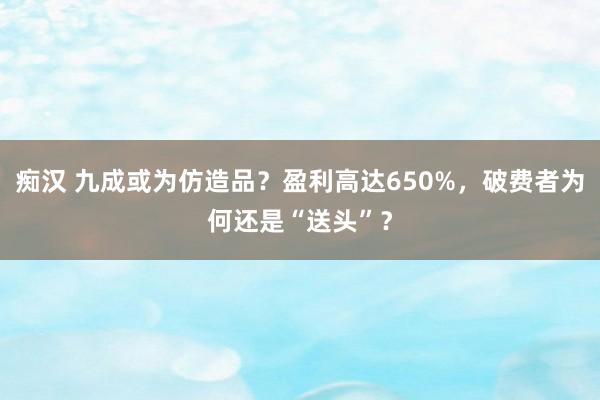 痴汉 九成或为仿造品？盈利高达650%，破费者为何还是“送头”？