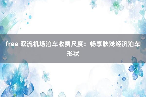 free 双流机场泊车收费尺度：畅享肤浅经济泊车形状