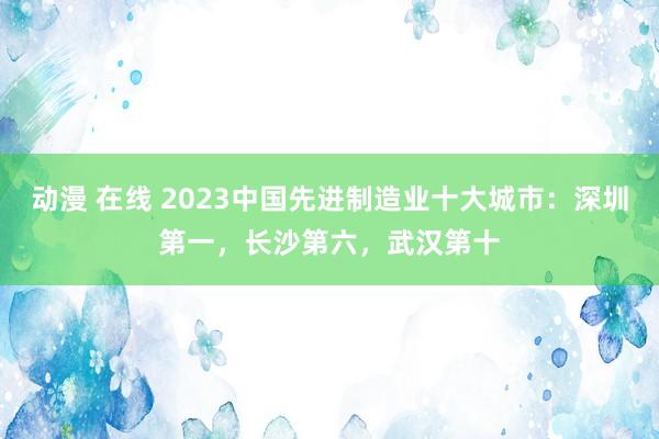 动漫 在线 2023中国先进制造业十大城市：深圳第一，长沙第六，武汉第十