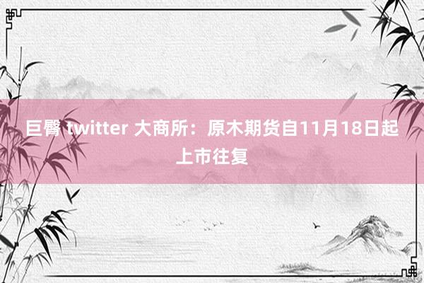 巨臀 twitter 大商所：原木期货自11月18日起上市往复