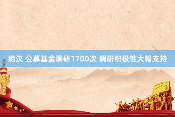 痴汉 公募基金调研1700次 调研积极性大幅支持