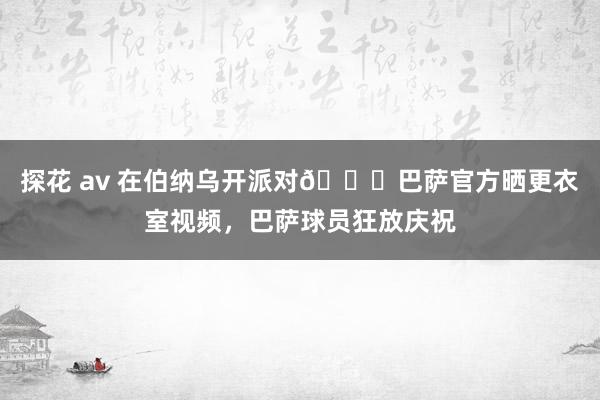 探花 av 在伯纳乌开派对🎉巴萨官方晒更衣室视频，巴萨球员狂放庆祝