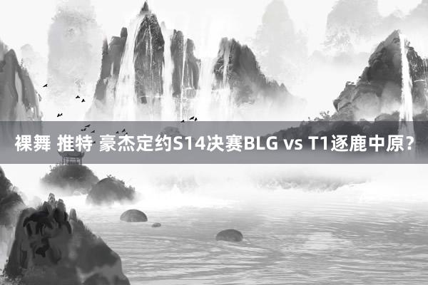 裸舞 推特 豪杰定约S14决赛BLG vs T1逐鹿中原？