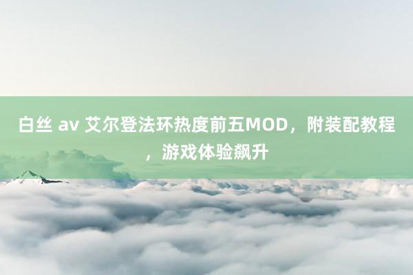 白丝 av 艾尔登法环热度前五MOD，附装配教程，游戏体验飙升