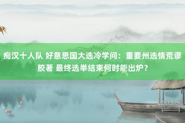 痴汉十人队 好意思国大选冷学问：重要州选情荒谬胶著 最终选举结束何时能出炉？