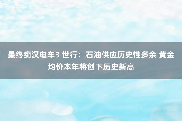 最终痴汉电车3 世行：石油供应历史性多余 黄金均价本年将创下历史新高