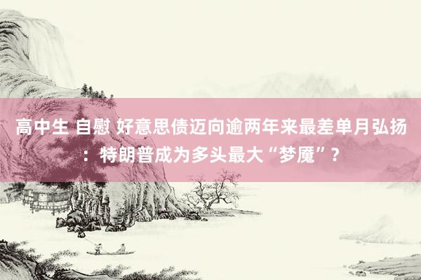 高中生 自慰 好意思债迈向逾两年来最差单月弘扬：特朗普成为多头最大“梦魇”？