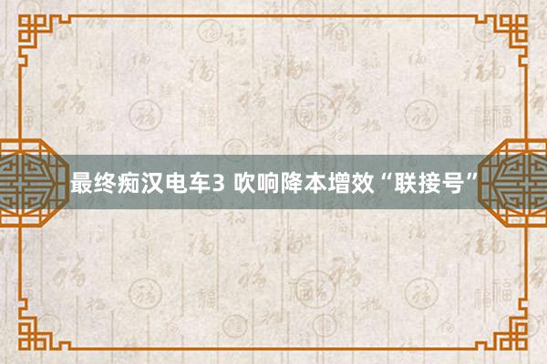 最终痴汉电车3 吹响降本增效“联接号”