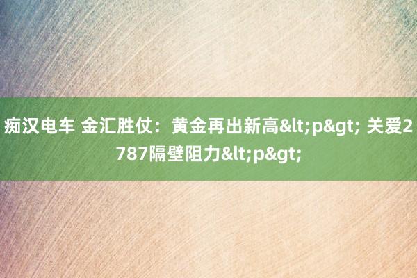 痴汉电车 金汇胜仗：黄金再出新高<p> 关爱2787隔壁阻力<p>