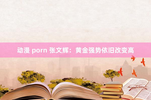 动漫 porn 张文辉：黄金强势依旧改变高