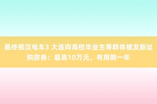 最终痴汉电车3 大连向高校毕业生等群体披发新址购房券：最高10万元，有用期一年