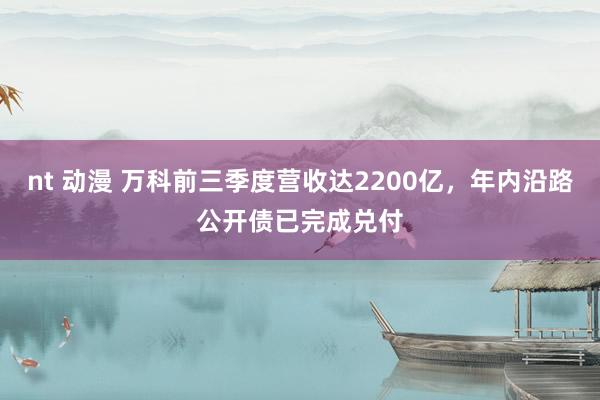 nt 动漫 万科前三季度营收达2200亿，年内沿路公开债已完成兑付