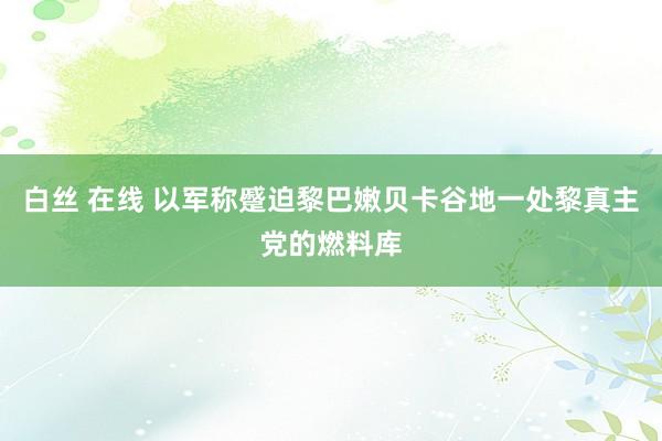 白丝 在线 以军称蹙迫黎巴嫩贝卡谷地一处黎真主党的燃料库