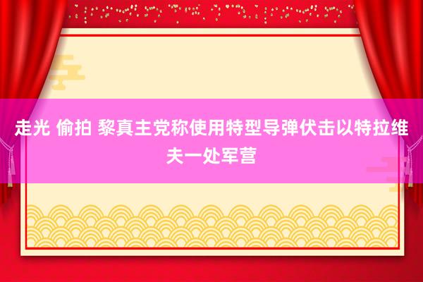 走光 偷拍 黎真主党称使用特型导弹伏击以特拉维夫一处军营