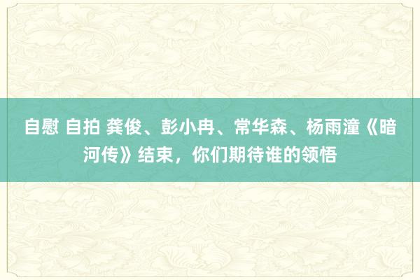 自慰 自拍 龚俊、彭小冉、常华森、杨雨潼《暗河传》结束，你们期待谁的领悟