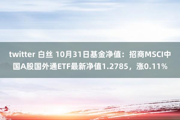 twitter 白丝 10月31日基金净值：招商MSCI中国A股国外通ETF最新净值1.2785，涨0.11%