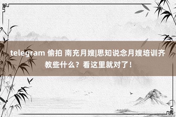 telegram 偷拍 南充月嫂|思知说念月嫂培训齐教些什么？看这里就对了！