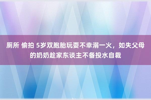 厕所 偷拍 5岁双胞胎玩耍不幸溺一火，如失父母的奶奶趁家东谈主不备投水自裁