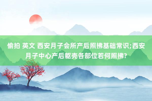 偷拍 英文 西安月子会所产后照拂基础常识;西安月子中心产后躯壳各部位若何照拂?