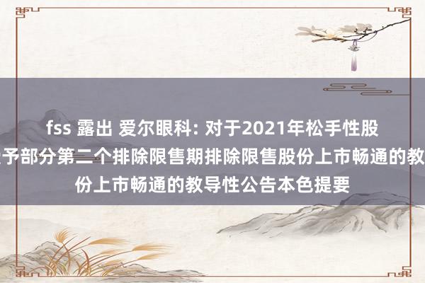 fss 露出 爱尔眼科: 对于2021年松手性股票引发经营预留授予部分第二个排除限售期排除限售股份上市畅通的教导性公告本色提要