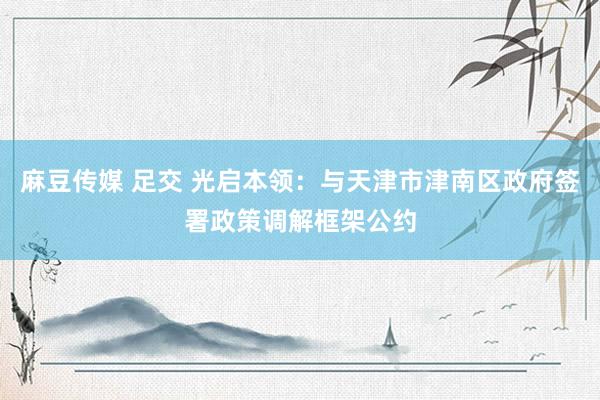 麻豆传媒 足交 光启本领：与天津市津南区政府签署政策调解框架公约