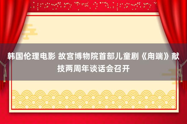 韩国伦理电影 故宫博物院首部儿童剧《甪端》献技两周年谈话会召开