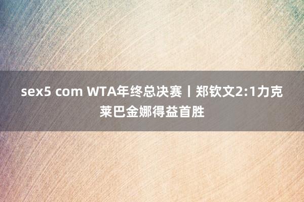 sex5 com WTA年终总决赛丨郑钦文2:1力克莱巴金娜得益首胜