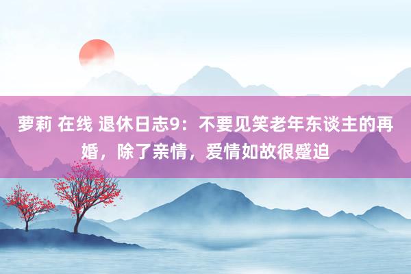 萝莉 在线 退休日志9：不要见笑老年东谈主的再婚，除了亲情，爱情如故很蹙迫