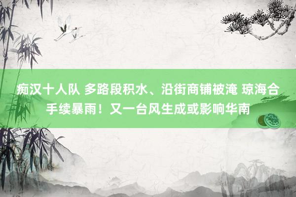 痴汉十人队 多路段积水、沿街商铺被淹 琼海合手续暴雨！又一台风生成或影响华南