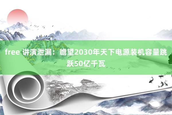 free 讲演泄漏：瞻望2030年天下电源装机容量跳跃50亿千瓦