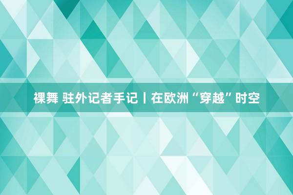 裸舞 驻外记者手记丨在欧洲“穿越”时空