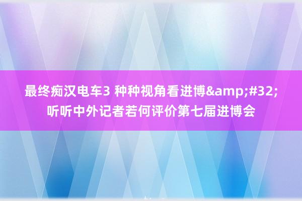 最终痴汉电车3 种种视角看进博&#32;听听中外记者若何评价第七届进博会