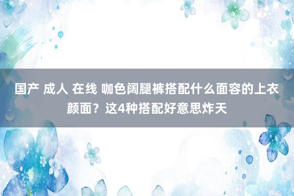 国产 成人 在线 咖色阔腿裤搭配什么面容的上衣颜面？这4种搭配好意思炸天