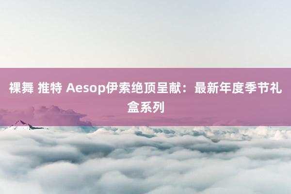 裸舞 推特 Aesop伊索绝顶呈献：最新年度季节礼盒系列