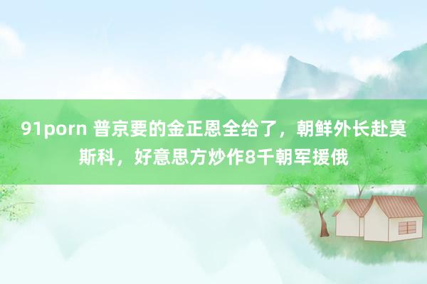 91porn 普京要的金正恩全给了，朝鲜外长赴莫斯科，好意思方炒作8千朝军援俄