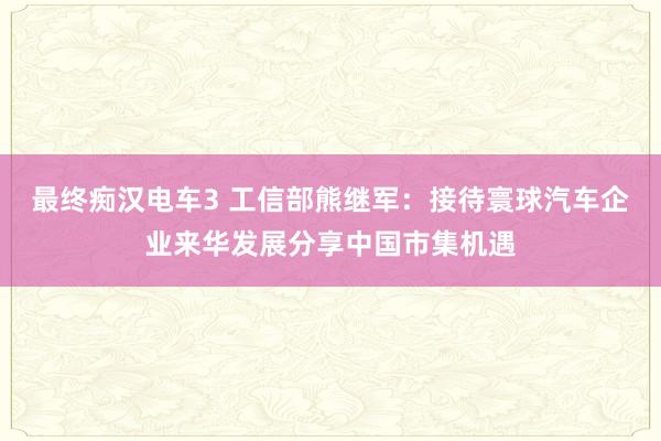 最终痴汉电车3 工信部熊继军：接待寰球汽车企业来华发展分享中国市集机遇