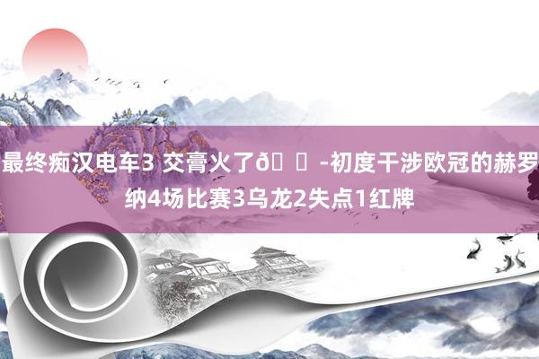 最终痴汉电车3 交膏火了😭初度干涉欧冠的赫罗纳4场比赛3乌龙2失点1红牌