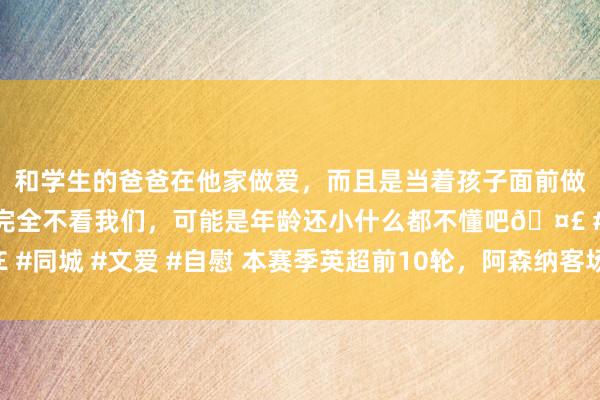 和学生的爸爸在他家做爱，而且是当着孩子面前做爱，太刺激了，孩子完全不看我们，可能是年龄还小什么都不懂吧🤣 #同城 #文爱 #自慰 本赛季英超前10轮，阿森纳客场射门37次排倒数第二