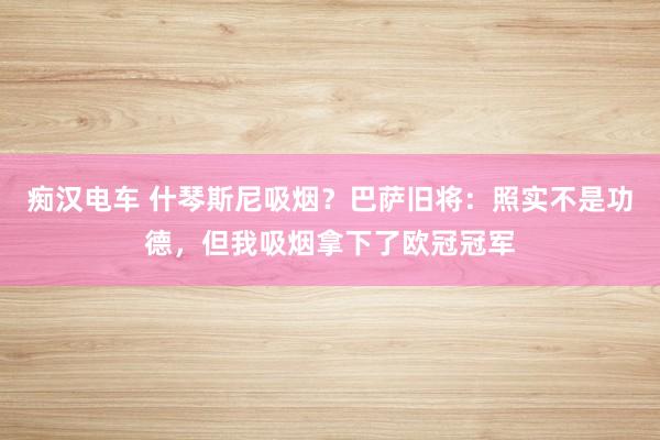 痴汉电车 什琴斯尼吸烟？巴萨旧将：照实不是功德，但我吸烟拿下了欧冠冠军